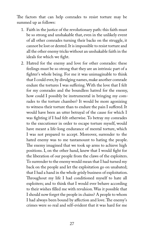 The factors that can help comrades to resist torture may be summed up as follows:  1. Faith in the justice of the revolutionary path: this fiith must be so strong and unshakable that, even in the unlikely cvent of all other comrades turning their backs on the strugele it cannot be lostor dented. It s impossible to resist torture and. all the other enemy tricks without an unshakable faith in the ideals for which we fight.  2. Hatred for the cnemy and love for other comrades: these feclings must be so strong that they are an intrinsic part of fighter’s whole being. For me it was unimaginable to think that I could ever, by divulging names, make another comrade. endure the tortures | was suffering, With the love that 1 felt for my comades and the boundless hatred for the encmy, how could I possibly be instrumental in bringing my com- rades to the torture chamber? It would be more agonizing 10 witness their torture than to endure the pain I suffered. It would have been an utter betrayal of the cause for which I was fighting if | had felt otherwise. To betray my comrades 1o the exccutioncr in order to escape torture mysclf, would have meant a lfe-long endurance of mental torture, which I was not prepared to accept. Morcover, surrender to the hated enemy was to me tantamount to hating the people. ‘The enemy imagined that we took up arms to achieve high positions. 1, on the other hand, knew that I would fight for the liberation of our peaple from the claws of the exploiters. To surrender to the enemy would mean that I had turned my back on the people and let the exploitation go on unabated; that I had a hand in the whole grisly business of exploitation. Throughout my lfe I had conditioned myself to hate all exploiters; and to think that I would ever behave according 0 their wishes flled me with revulsion. Was it possible that Ishould now forget the people in chains? A people to whom I had always been bound by affection and love. The enemy’s crimes were so real and self-evident that it was hard for me  27 